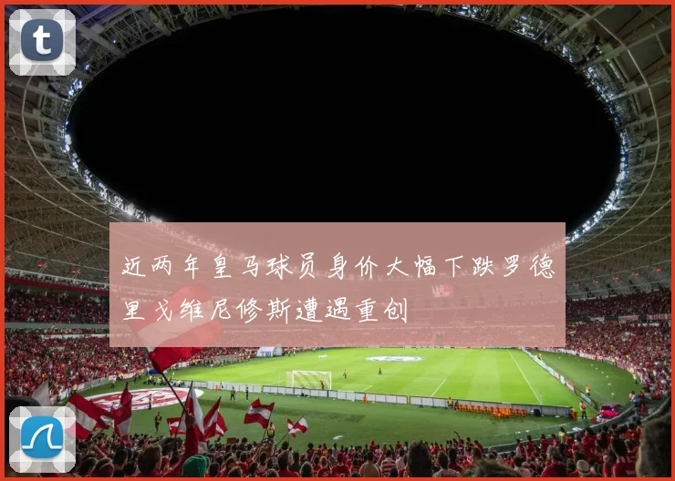 近两年皇马球员身价大幅下跌罗德里戈维尼修斯遭遇重创
