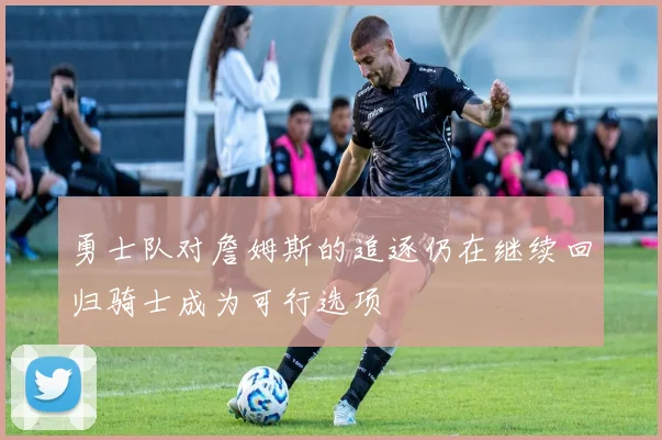 勇士队对詹姆斯的追逐仍在继续回归骑士成为可行选项