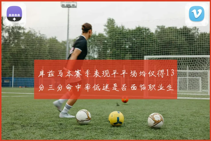 库兹马本赛季表现平平场均仅得13分三分命中率低迷是否面临职业生涯低谷