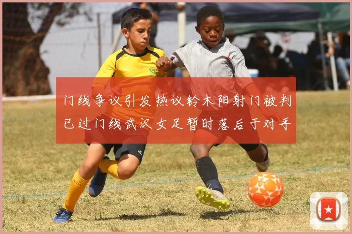 门线争议引发热议铃木阳射门被判已过门线武汉女足暂时落后于对手