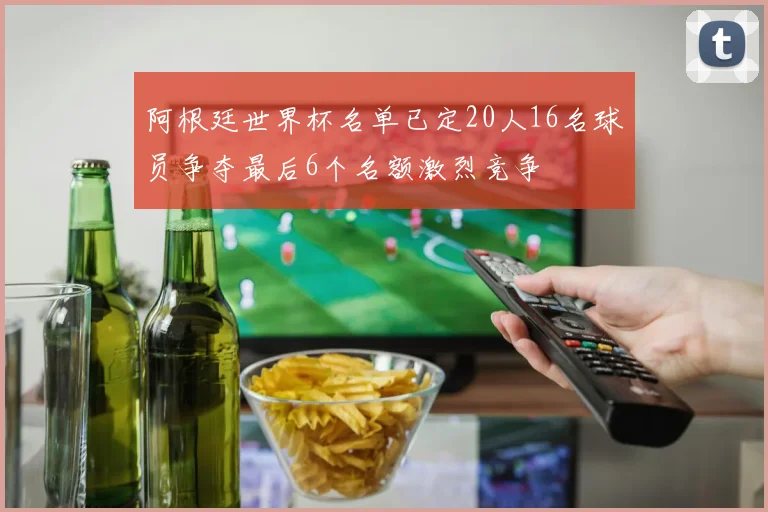 阿根廷世界杯名单已定20人16名球员争夺最后6个名额激烈竞争