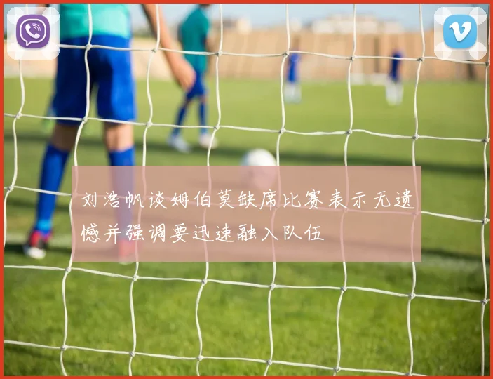 刘浩帆谈姆伯莫缺席比赛表示无遗憾并强调要迅速融入队伍
