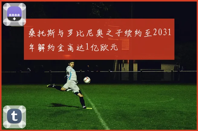 桑托斯与罗比尼奥之子续约至2031年解约金高达1亿欧元