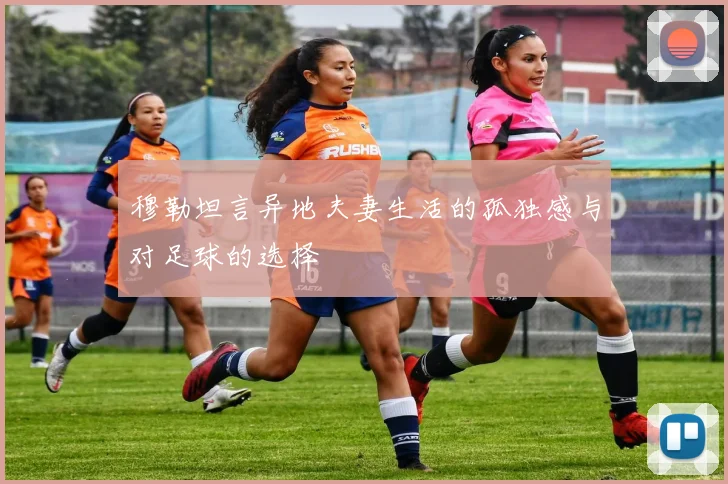 穆勒坦言异地夫妻生活的孤独感与对足球的选择