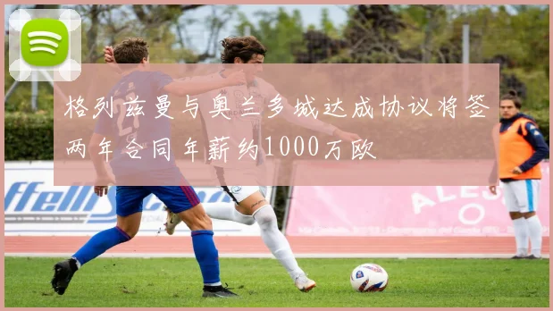 格列兹曼与奥兰多城达成协议将签两年合同年薪约1000万欧