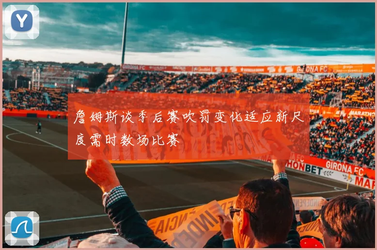 詹姆斯谈季后赛吹罚变化适应新尺度需时数场比赛