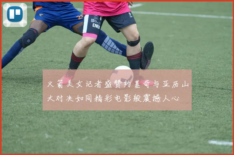 火箭美女记者盛赞约基奇与亚历山大对决如同精彩电影般震撼人心