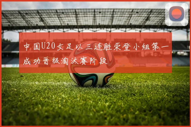 中国U20女足以三连胜荣登小组第一成功晋级淘汰赛阶段