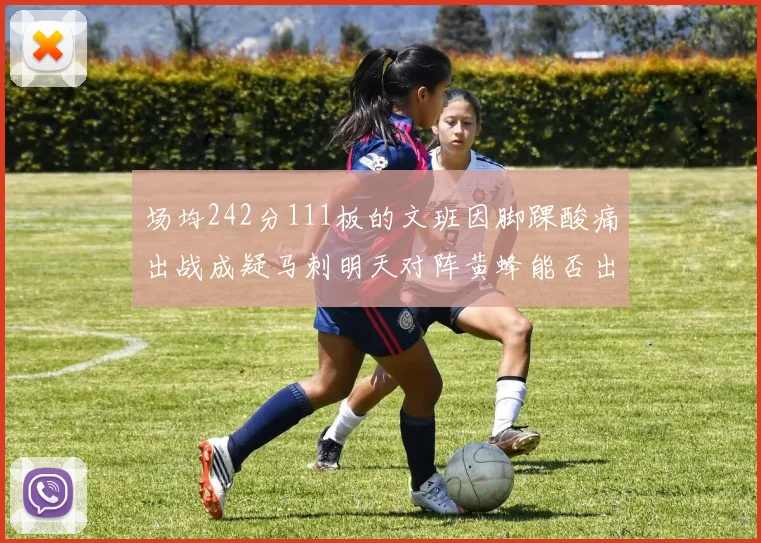 场均242分111板的文班因脚踝酸痛出战成疑马刺明天对阵黄蜂能否出战引关注